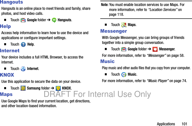Applications 101HangoutsHangouts is an online place to meet friends and family, share photos, and host video calls.䡲 Touch Google folder ➔ Hangouts.HelpAccess help information to learn how to use the device and applications or configure important settings.䡲 Touch Help.InternetYour device includes a full HTML Browser, to access the internet.䡲 Touch Internet.KNOXUse this application to secure the data on your device.䡲 Touch Samsung folder ➔ KNOX.MapsUse Google Maps to find your current location, get directions, and other location-based information.Note: You must enable location services to use Maps. For more information, refer to “Location Services” on page 118.䡲 Touch Maps.MessengerWith Google Messenger, you can bring groups of friends together into a simple group conversation.䡲 Touch Google folder ➔ Messenger.For more information, refer to “Messenger” on page 58.MusicPlay music and other audio files that you copy from your computer.䡲 Touch Music.For more information, refer to “Music Player” on page 74.DRAFT For Internal Use Only