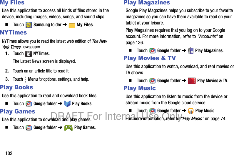 102My FilesUse this application to access all kinds of files stored in the device, including images, videos, songs, and sound clips.䡲 Touch Samsung folder ➔ My Files.NYTimesNYTimes allows you to read the latest web edition of The New York Times newspaper.1. Touch NYTimes.The Latest News screen is displayed.2. Touch on an article title to read it.3. Touch Menu for options, settings, and help.Play BooksUse this application to read and download book files.䡲 Touch Google folder ➔ Play Books.Play GamesUse this application to download and play games.䡲 Touch Google folder ➔ Play Games.Play MagazinesGoogle Play Magazines helps you subscribe to your favorite magazines so you can have them available to read on your tablet at your leisure.Play Magazines requires that you log on to your Google account. For more information, refer to “Accounts” on page 136.䡲 Touch Google folder ➔ Play Magazines.Play Movies & TVUse this application to watch, download, and rent movies or TV shows.䡲 Touch Google folder ➔ Play Movies & TV.Play MusicUse this application to listen to music from the device or stream music from the Google cloud service.䡲 Touch Google folder ➔ Play Music.For more information, refer to “Play Music” on page 74.DRAFT For Internal Use Only