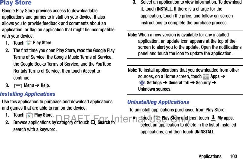Applications 103Play StoreGoogle Play Store provides access to downloadable applications and games to install on your device. It also allows you to provide feedback and comments about an application, or flag an application that might be incompatible with your device.1. Touch Play Store.2. The first time you open Play Store, read the Google Play Terms of Service, the Google Music Terms of Service, the Google Books Terms of Service, and the YouTube Rentals Terms of Service, then touch Accept to continue.3. Menu ➔Help.Installing ApplicationsUse this application to purchase and download applications and games that are able to run on the device.1. Touch Play Store.2. Browse applications by category or touch Search to search with a keyword.3. Select an application to view information. To download it, touch INSTALL. If there is a charge for the application, touch the price, and follow on-screen instructions to complete the purchase process.Note: When a new version is available for any installed application, an update icon appears at the top of the screen to alert you to the update. Open the notifications panel and touch the icon to update the application.Note: To install applications that you downloaded from other sources, on a Home screen, touch Apps ➔ Settings ➔ General tab ➔ Security ➔ Unknown sources.Uninstalling ApplicationsTo uninstall applications purchased from Play Store:䡲 Touch Play Store and then touch My apps, select an application to delete in the list of installed applications, and then touch UNINSTALL.DRAFT For Internal Use Only