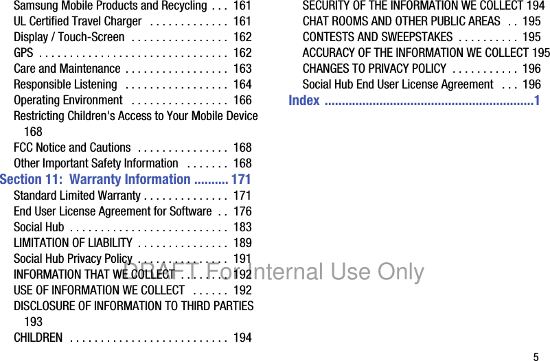 5Samsung Mobile Products and Recycling . . . 161UL Certified Travel Charger . . . . . . . . . . . . . 161Display / Touch-Screen . . . . . . . . . . . . . . . . 162GPS . . . . . . . . . . . . . . . . . . . . . . . . . . . . . . . 162Care and Maintenance . . . . . . . . . . . . . . . . . 163Responsible Listening . . . . . . . . . . . . . . . . . 164Operating Environment . . . . . . . . . . . . . . . . 166Restricting Children's Access to Your Mobile Device 168FCC Notice and Cautions . . . . . . . . . . . . . . . 168Other Important Safety Information . . . . . . . 168Section 11: Warranty Information .......... 171Standard Limited Warranty . . . . . . . . . . . . . . 171End User License Agreement for Software . . 176Social Hub . . . . . . . . . . . . . . . . . . . . . . . . . . 183LIMITATION OF LIABILITY . . . . . . . . . . . . . . . 189Social Hub Privacy Policy . . . . . . . . . . . . . . . 191INFORMATION THAT WE COLLECT . . . . . . . . 192USE OF INFORMATION WE COLLECT . . . . . . 192DISCLOSURE OF INFORMATION TO THIRD PARTIES 193CHILDREN . . . . . . . . . . . . . . . . . . . . . . . . . . 194SECURITY OF THE INFORMATION WE COLLECT 194CHAT ROOMS AND OTHER PUBLIC AREAS . . 195CONTESTS AND SWEEPSTAKES . . . . . . . . . . 195ACCURACY OF THE INFORMATION WE COLLECT 195CHANGES TO PRIVACY POLICY . . . . . . . . . . . 196Social Hub End User License Agreement . . . 196Index .............................................................1DRAFT For Internal Use Only
