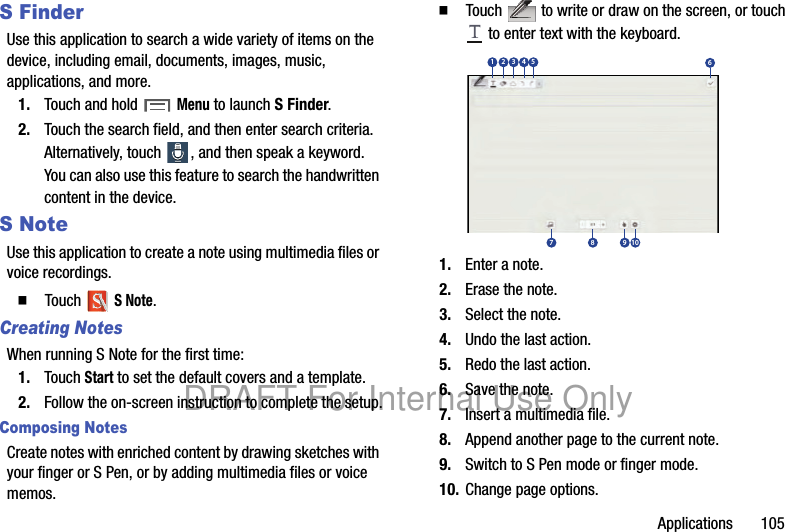Applications 105S FinderUse this application to search a wide variety of items on the device, including email, documents, images, music, applications, and more.1. Touch and hold Menu to launch S Finder.2. Touch the search field, and then enter search criteria. Alternatively, touch , and then speak a keyword. You can also use this feature to search the handwritten content in the device.S NoteUse this application to create a note using multimedia files or voice recordings.䡲 Touch S Note.Creating NotesWhen running S Note for the first time:1. Touch Start to set the default covers and a template.2. Follow the on-screen instruction to complete the setup.Composing NotesCreate notes with enriched content by drawing sketches with your finger or S Pen, or by adding multimedia files or voice memos.䡲 Touch to write or draw on the screen, or touch to enter text with the keyboard.1. Enter a note.2. Erase the note.3. Select the note.4. Undo the last action.5. Redo the last action.6. Save the note.7. Insert a multimedia file.8. Append another page to the current note.9. Switch to S Pen mode or finger mode.10. Change page options.13 42567 8 9 10DRAFT For Internal Use Only