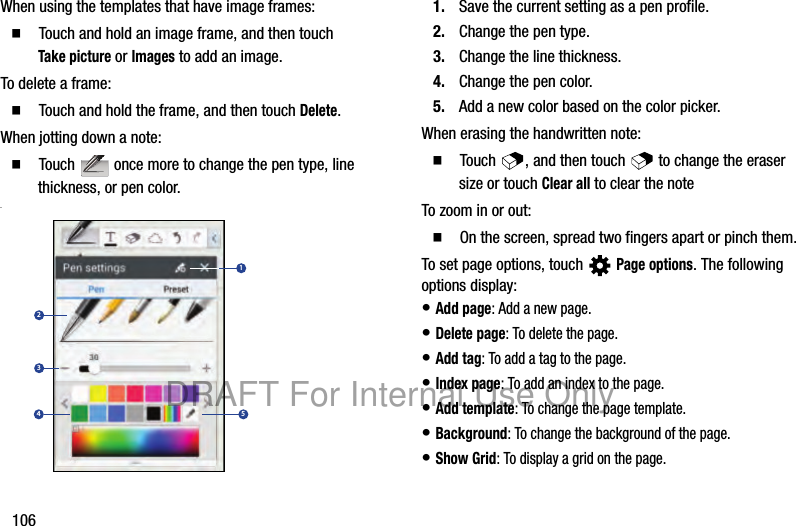 106When using the templates that have image frames:䡲 Touch and hold an image frame, and then touch Take picture or Images to add an image.To delete a frame:䡲 Touch and hold the frame, and then touch Delete.When jotting down a note:䡲 Touch once more to change the pen type, line thickness, or pen color..1. Save the current setting as a pen profile.2. Change the pen type.3. Change the line thickness.4. Change the pen color.5. Add a new color based on the color picker.When erasing the handwritten note:䡲 Touch , and then touch to change the eraser size or touch Clear all to clear the noteTo zoom in or out:䡲 On the screen, spread two fingers apart or pinch them.To set page options, touch Page options. The following options display:• Add page: Add a new page.• Delete page: To delete the page.• Add tag: To add a tag to the page.• Index page: To add an index to the page.• Add template: To change the page template.• Background: To change the background of the page.• Show Grid: To display a grid on the page.1234 5DRAFT For Internal Use Only