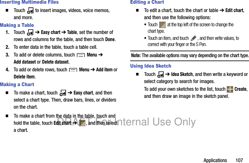 Applications 107Inserting Multimedia Files䡲 Touch to insert images, videos, voice memos, and more.Making a Table1. Touch ➔ Easy chart ➔ Table, set the number of rows and columns for the table, and then touch Done.2. To enter data in the table, touch a table cell.3. To add or delete columns, touch Menu ➔ Add dataset or Delete dataset.4. To add or delete rows, touch Menu ➔ Add item or Delete item.Making a Chart䡲 To make a chart, touch ➔ Easy chart, and then select a chart type. Then, draw bars, lines, or dividers on the chart.䡲 To make a chart from the data in the table, touch and hold the table, touch Edit chart ➔ , and then select a chart.Editing a Chart䡲 To edit a chart, touch the chart or table ➔ Edit chart, and then use the following options:•Touch at the top left of the screen to change the chart type.•Touch an item, and touch , and then write values, to correct with your finger or the S Pen.Note: The available options may vary depending on the chart type.Using Idea Sketch䡲 Touch ➔ Idea Sketch, and then write a keyword or select category to search for images.To add your own sketches to the list, touch Create, and then draw an image in the sketch panel.DRAFT For Internal Use Only