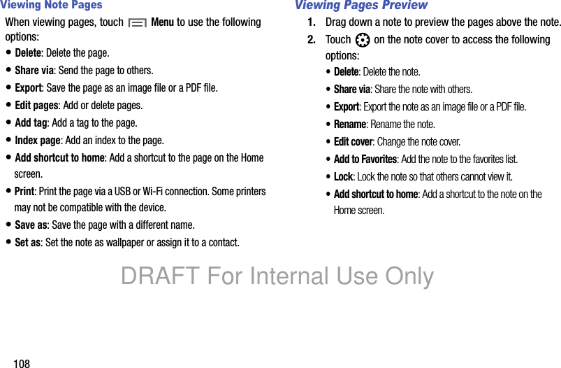 108Viewing Note PagesWhen viewing pages, touch Menu to use the following options:• Delete: Delete the page.• Share via: Send the page to others.• Export: Save the page as an image file or a PDF file.• Edit pages: Add or delete pages.• Add tag: Add a tag to the page.• Index page: Add an index to the page.• Add shortcut to home: Add a shortcut to the page on the Home screen.• Print: Print the page via a USB or Wi-Fi connection. Some printers may not be compatible with the device.• Save as: Save the page with a different name.• Set as: Set the note as wallpaper or assign it to a contact.Viewing Pages Preview1. Drag down a note to preview the pages above the note.2. Touch on the note cover to access the following options:•Delete: Delete the note.•Share via: Share the note with others.•Export: Export the note as an image file or a PDF file.•Rename: Rename the note.•Edit cover: Change the note cover.•Add to Favorites: Add the note to the favorites list.•Lock: Lock the note so that others cannot view it.• Add shortcut to home: Add a shortcut to the note on the Home screen.DRAFT For Internal Use Only