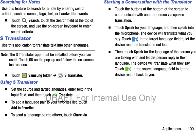 Applications 109Searching for NotesUse this feature to search for a note by entering search criteria, such as names, tags, text, or handwritten words.䡲 Touch Search, touch the Search field at the top of the screen, and use the on-screen keyboard to enter search criteria.S TranslatorUse this application to translate text into other languages.Note: The S Translator app must be installed before you can use it. Touch OK on the pop-up and follow the on-screen instructions.䡲 Touch Samsung folder ➔ S Translator.Using S Translator䡲 Set the source and target languages, enter text in the input field, and then touch Translate.䡲 To add a language pair to your favorites list, touch Add to favorites.䡲 To send a language pair to others, touch Share via.Starting a Conversation with the Translator䡲 Touch the buttons at the bottom of the screen to communicate with another person via spoken translation.䡲 Touch Speak for your language, and then speak into the microphone. The device will translate what you say. Touch in the target language field to let the device read the translation out loud.䡲 Then, touch Speak for the language of the person you are talking with and let the person reply in their language. The device will translate what they say. Touch in the source language field to let the device read it back to you.DRAFT For Internal Use Only