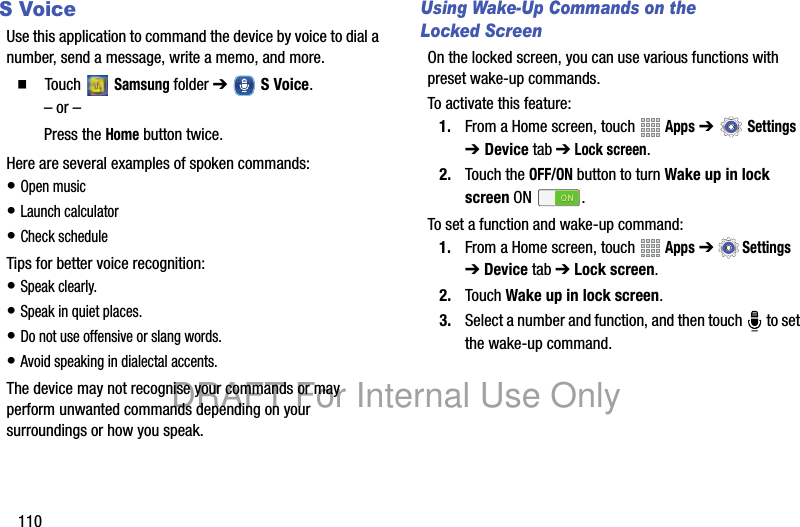 110S VoiceUse this application to command the device by voice to dial a number, send a message, write a memo, and more.䡲 Touch Samsung folder ➔ S Voice.– or –Press the Home button twice.Here are several examples of spoken commands:• Open music• Launch calculator• Check scheduleTips for better voice recognition:• Speak clearly.• Speak in quiet places.• Do not use offensive or slang words.• Avoid speaking in dialectal accents.The device may not recognise your commands or may perform unwanted commands depending on your surroundings or how you speak.Using Wake-Up Commands on the Locked ScreenOn the locked screen, you can use various functions with preset wake-up commands.To activate this feature:1. From a Home screen, touch Apps ➔ Settings ➔ Device tab ➔ Lock screen. 2. Touch the OFF/ON button to turn Wake up in lock screen ON .To set a function and wake-up command:1. From a Home screen, touch Apps ➔Settings ➔ Device tab ➔ Lock screen. 2. Touch Wake up in lock screen.3. Select a number and function, and then touch to set the wake-up command.DRAFT For Internal Use Only