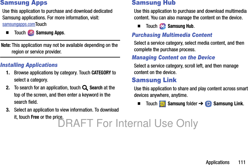 Applications 111Samsung AppsUse this application to purchase and download dedicated Samsung applications. For more information, visit: samsungapps.comTouch䡲 Touch Samsung Apps.Note: This application may not be available depending on the region or service provider.Installing Applications1. Browse applications by category. Touch CATEGORY to select a category.2. To search for an application, touch Search at the top of the screen, and then enter a keyword in the search field.3. Select an application to view information. To download it, touch Free or the price.Samsung HubUse this application to purchase and download multimedia content. You can also manage the content on the device.䡲 Touch Samsung Hub.Purchasing Multimedia ContentSelect a service category, select media content, and then complete the purchase process.Managing Content on the DeviceSelect a service category, scroll left, and then manage content on the device.Samsung LinkUse this application to share and play content across smart devices anywhere, anytime.䡲 Touch Samsung folder ➔ Samsung Link.DRAFT For Internal Use Only