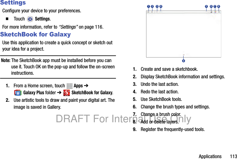 Applications 113SettingsConfigure your device to your preferences.䡲 Touch Settings.For more information, refer to “Settings” on page 116.SketchBook for GalaxyUse this application to create a quick concept or sketch out your idea for a project.Note: The SketchBook app must be installed before you can use it. Touch OK on the pop-up and follow the on-screen instructions.1. From a Home screen, touch Apps ➔ Galaxy Plus folder ➔ SketchBook for Galaxy.2. Use artistic tools to draw and paint your digital art. The image is saved in Gallery.1. Create and save a sketchbook.2. Display SketchBook information and settings.3. Undo the last action.4. Redo the last action.5. Use SketchBook tools.6. Change the brush types and settings.7. Change a brush color.8. Add or delete layers.9. Register the frequently-used tools.123 4 56798DRAFT For Internal Use Only