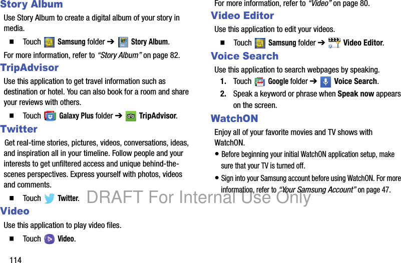 114Story AlbumUse Story Album to create a digital album of your story in media. 䡲 Touch Samsung folder ➔ Story Album.For more information, refer to “Story Album” on page 82.TripAdvisorUse this application to get travel information such as destination or hotel. You can also book for a room and share your reviews with others.䡲 Touch Galaxy Plus folder ➔ TripAdvisor.TwitterGet real-time stories, pictures, videos, conversations, ideas, and inspiration all in your timeline. Follow people and your interests to get unfiltered access and unique behind-the-scenes perspectives. Express yourself with photos, videos and comments.䡲 Touch Twitter.VideoUse this application to play video files.䡲 Touch Video.For more information, refer to “Video” on page 80.Video EditorUse this application to edit your videos.䡲 Touch Samsung folder ➔ Video Editor.Voice SearchUse this application to search webpages by speaking.1. Touch Google folder ➔ Voice Search.2. Speak a keyword or phrase when Speak now appears on the screen.WatchONEnjoy all of your favorite movies and TV shows with WatchON.• Before beginning your initial WatchON application setup, make sure that your TV is turned off.• Sign into your Samsung account before using WatchON. For more information, refer to “Your Samsung Account” on page 47.DRAFT For Internal Use Only