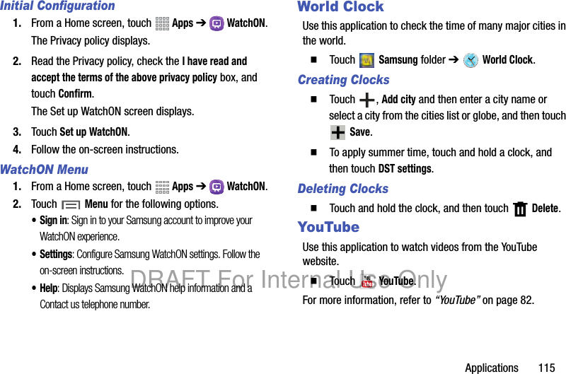 Applications 115Initial Configuration1. From a Home screen, touch Apps ➔ WatchON.The Privacy policy displays.2. Read the Privacy policy, check the I have read and accept the terms of the above privacy policy box, and touch Confirm.The Set up WatchON screen displays.3. Touch Set up WatchON.4. Follow the on-screen instructions.WatchON Menu1. From a Home screen, touch Apps ➔ WatchON.2. Touch Menu for the following options.• Sign in: Sign in to your Samsung account to improve your WatchON experience.•Settings: Configure Samsung WatchON settings. Follow the on-screen instructions.•Help: Displays Samsung WatchON help information and a Contact us telephone number.World ClockUse this application to check the time of many major cities in the world.䡲 Touch Samsung folder ➔ World Clock.Creating Clocks䡲 Touch , Add city and then enter a city name or select a city from the cities list or globe, and then touch Save.䡲 To apply summer time, touch and hold a clock, and then touch DST settings.Deleting Clocks䡲 Touch and hold the clock, and then touch Delete.YouTubeUse this application to watch videos from the YouTube website.䡲 Touch YouTube.For more information, refer to “YouTube” on page 82.DRAFT For Internal Use Only