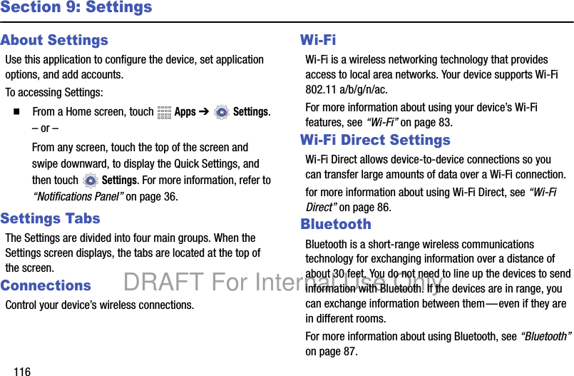 116Section 9: SettingsAbout SettingsUse this application to configure the device, set application options, and add accounts.To accessing Settings:䡲 From a Home screen, touch Apps ➔ Settings.– or –From any screen, touch the top of the screen and swipe downward, to display the Quick Settings, and then touch Settings. For more information, refer to “Notifications Panel” on page 36.Settings TabsThe Settings are divided into four main groups. When the Settings screen displays, the tabs are located at the top of the screen.ConnectionsControl your device’s wireless connections.Wi-FiWi-Fi is a wireless networking technology that provides access to local area networks. Your device supports Wi-Fi 802.11 a/b/g/n/ac. For more information about using your device’s Wi-Fi features, see “Wi-Fi” on page 83.Wi-Fi Direct SettingsWi-Fi Direct allows device-to-device connections so you can transfer large amounts of data over a Wi-Fi connection.for more information about using Wi-Fi Direct, see “Wi-Fi Direct” on page 86.BluetoothBluetooth is a short-range wireless communications technology for exchanging information over a distance of about 30 feet. You do not need to line up the devices to send information with Bluetooth. If the devices are in range, you can exchange information between them—even if they are in different rooms.For more information about using Bluetooth, see “Bluetooth” on page 87.DRAFT For Internal Use Only