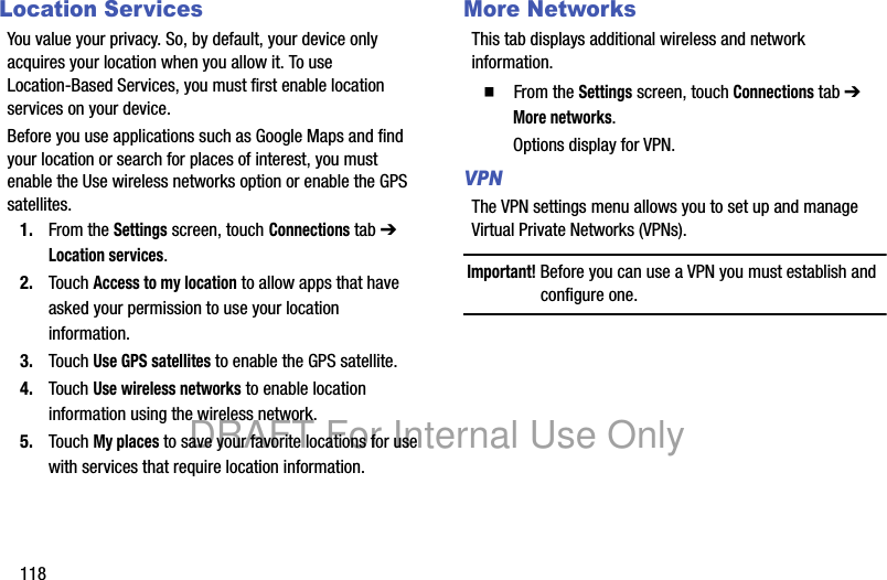 118Location ServicesYou value your privacy. So, by default, your device only acquires your location when you allow it. To use Location-Based Services, you must first enable location services on your device.Before you use applications such as Google Maps and find your location or search for places of interest, you must enable the Use wireless networks option or enable the GPS satellites.1. From the Settings screen, touch Connections tab ➔ Location services.2. Touch Access to my location to allow apps that have asked your permission to use your location information.3. Touch Use GPS satellites to enable the GPS satellite.4. Touch Use wireless networks to enable location information using the wireless network.5. Touch My places to save your favorite locations for use with services that require location information.More NetworksThis tab displays additional wireless and network information.䡲 From the Settings screen, touch Connections tab ➔ More networks.Options display for VPN.VPNThe VPN settings menu allows you to set up and manage Virtual Private Networks (VPNs).Important! Before you can use a VPN you must establish and configure one.DRAFT For Internal Use Only