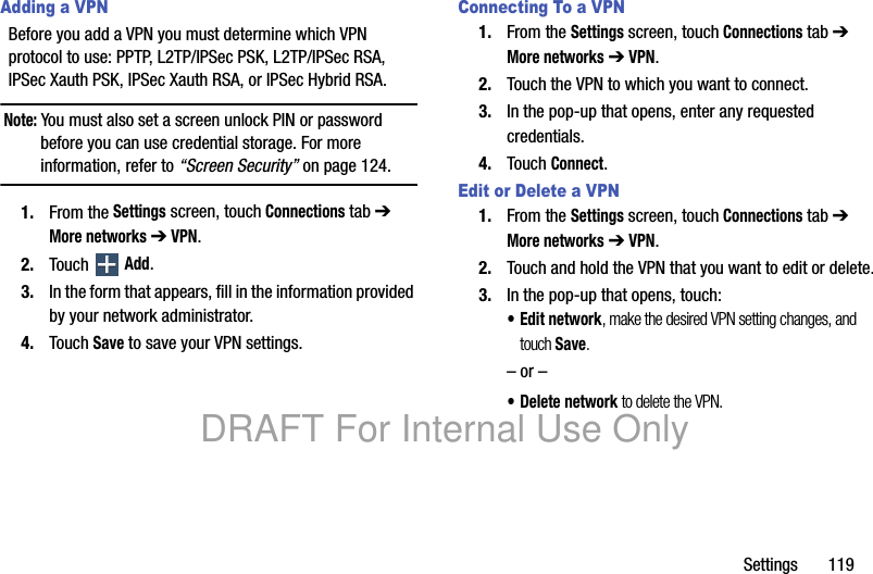 Settings 119Adding a VPNBefore you add a VPN you must determine which VPN protocol to use: PPTP, L2TP/IPSec PSK, L2TP/IPSec RSA, IPSec Xauth PSK, IPSec Xauth RSA, or IPSec Hybrid RSA.Note: You must also set a screen unlock PIN or password before you can use credential storage. For more information, refer to “Screen Security” on page 124.1. From the Settings screen, touch Connections tab ➔ More networks ➔ VPN.2. Touch Add.3. In the form that appears, fill in the information provided by your network administrator.4. Touch Save to save your VPN settings.Connecting To a VPN1. From the Settings screen, touch Connections tab ➔ More networks ➔ VPN.2. Touch the VPN to which you want to connect.3. In the pop-up that opens, enter any requested credentials.4. Touch Connect.Edit or Delete a VPN1. From the Settings screen, touch Connections tab ➔ More networks ➔ VPN.2. Touch and hold the VPN that you want to edit or delete.3. In the pop-up that opens, touch:• Edit network, make the desired VPN setting changes, and touch Save.– or –• Delete network to delete the VPN.DRAFT For Internal Use Only