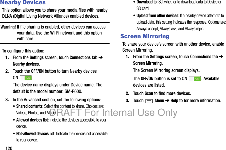120Nearby DevicesThis option allows you to share your media files with nearby DLNA (Digital Living Network Alliance) enabled devices.Warning! If file sharing is enabled, other devices can access your data. Use the Wi-Fi network and this option with care.To configure this option:1. From the Settings screen, touch Connections tab ➔ Nearby devices.2. Touch the OFF/ON button to turn Nearby devices ON .The device name displays under Device name. The default is the model number: SM-P600.3. In the Advanced section, set the following options:• Shared contents: Select the content to share. Choices are: Videos, Photos, and Music.• Allowed devices list: Indicate the devices accessible to your device.• Not-allowed devices list: Indicate the devices not accessible to your device.•Download to: Set whether to download data to Device or SD card.• Upload from other devices: If a nearby device attempts to upload data, this setting indicates the response. Options are: Always accept, Always ask, and Always reject.Screen MirroringTo share your device’s screen with another device, enable Screen Mirroring.1. From the Settings screen, touch Connections tab ➔ Screen Mirroring.The Screen Mirroring screen displays.The OFF/ON button is set to ON . Available devices are listed.2. Touch Scan to find more devices.3. Touch Menu ➔ Help to for more information.DRAFT For Internal Use Only