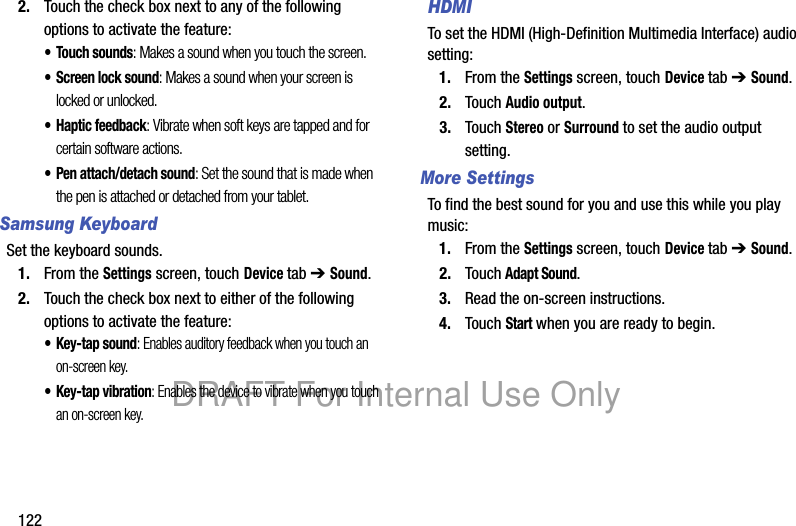 1222. Touch the check box next to any of the following options to activate the feature:• Touch sounds: Makes a sound when you touch the screen.• Screen lock sound: Makes a sound when your screen is locked or unlocked.• Haptic feedback: Vibrate when soft keys are tapped and for certain software actions.• Pen attach/detach sound: Set the sound that is made when the pen is attached or detached from your tablet.Samsung KeyboardSet the keyboard sounds.1. From the Settings screen, touch Device tab ➔ Sound.2. Touch the check box next to either of the following options to activate the feature:•Key-tap sound: Enables auditory feedback when you touch an on-screen key.• Key-tap vibration: Enables the device to vibrate when you touch an on-screen key.HDMITo set the HDMI (High-Definition Multimedia Interface) audio setting:1. From the Settings screen, touch Device tab ➔ Sound.2. Touch Audio output. 3. Touch Stereo or Surround to set the audio output setting.More SettingsTo find the best sound for you and use this while you play music:1. From the Settings screen, touch Device tab ➔ Sound.2. Touch Adapt Sound.3. Read the on-screen instructions.4. Touch Start when you are ready to begin.DRAFT For Internal Use Only