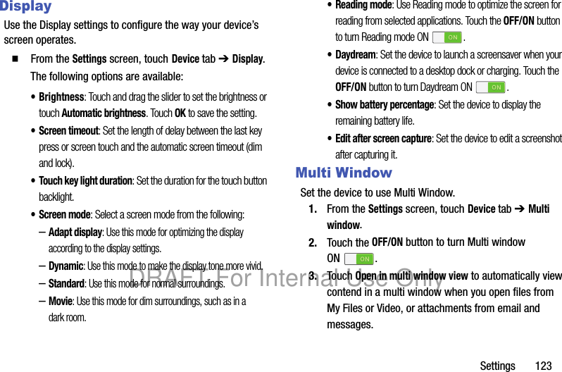 Settings 123DisplayUse the Display settings to configure the way your device’s screen operates.䡲 From the Settings screen, touch Device tab ➔ Display.The following options are available:• Brightness: Touch and drag the slider to set the brightness or touch Automatic brightness. Touch OK to save the setting.• Screen timeout: Set the length of delay between the last key press or screen touch and the automatic screen timeout (dim and lock).• Touch key light duration: Set the duration for the touch button backlight.• Screen mode: Select a screen mode from the following:–Adapt display: Use this mode for optimizing the display according to the display settings.–Dynamic: Use this mode to make the display tone more vivid.–Standard: Use this mode for normal surroundings.–Movie: Use this mode for dim surroundings, such as in a dark room.• Reading mode: Use Reading mode to optimize the screen for reading from selected applications. Touch the OFF/ON button to turn Reading mode ON .•Daydream: Set the device to launch a screensaver when your device is connected to a desktop dock or charging. Touch the OFF/ON button to turn Daydream ON .• Show battery percentage: Set the device to display the remaining battery life.• Edit after screen capture: Set the device to edit a screenshot after capturing it.Multi WindowSet the device to use Multi Window.1. From the Settings screen, touch Device tab ➔ Multi window.2. Touch the OFF/ON button to turn Multi window ON .3. Touch Open in multi window view to automatically view contend in a multi window when you open files from My Files or Video, or attachments from email and messages.DRAFT For Internal Use Only
