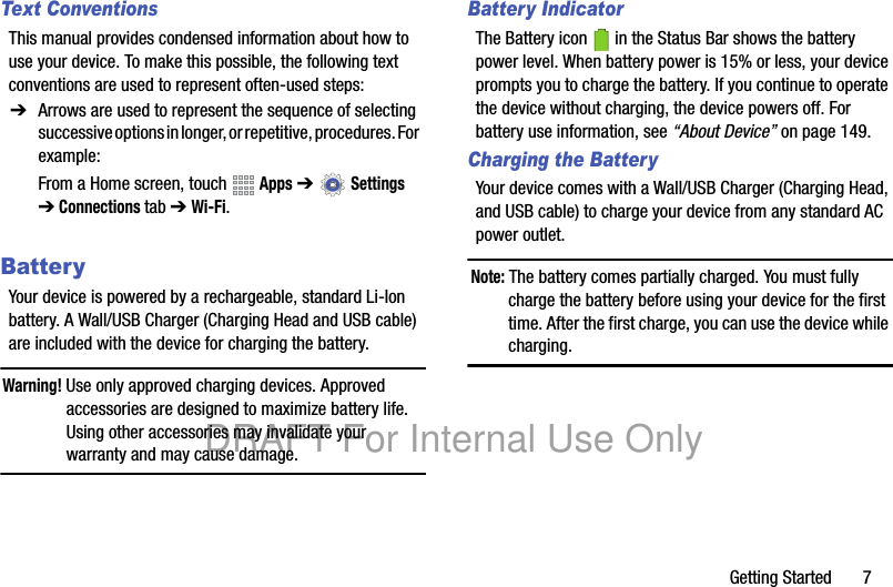 Getting Started 7Text ConventionsThis manual provides condensed information about how to use your device. To make this possible, the following text conventions are used to represent often-used steps:BatteryYour device is powered by a rechargeable, standard Li-Ion battery. A Wall/USB Charger (Charging Head and USB cable) are included with the device for charging the battery.Warning! Use only approved charging devices. Approved accessories are designed to maximize battery life. Using other accessories may invalidate your warranty and may cause damage.Battery IndicatorThe Battery icon in the Status Bar shows the battery power level. When battery power is 15% or less, your device prompts you to charge the battery. If you continue to operate the device without charging, the device powers off. For battery use information, see “About Device” on page 149.Charging the BatteryYour device comes with a Wall/USB Charger (Charging Head, and USB cable) to charge your device from any standard AC power outlet.Note: The battery comes partially charged. You must fully charge the battery before using your device for the first time. After the first charge, you can use the device while charging.➔ Arrows are used to represent the sequence of selecting successive options in longer, or repetitive, procedures. For example:From a Home screen, touch Apps ➔ Settings ➔Connections tab ➔ Wi-Fi.DRAFT For Internal Use Only