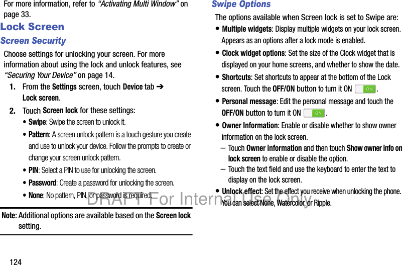 124For more information, refer to “Activating Multi Window” on page 33.Lock ScreenScreen SecurityChoose settings for unlocking your screen. For more information about using the lock and unlock features, see “Securing Your Device” on page 14.1. From the Settings screen, touch Device tab ➔ Lock screen.2. Touch Screen lock for these settings:•Swipe: Swipe the screen to unlock it.• Pattern: A screen unlock pattern is a touch gesture you create and use to unlock your device. Follow the prompts to create or change your screen unlock pattern.•PIN: Select a PIN to use for unlocking the screen.• Password: Create a password for unlocking the screen.•None: No pattern, PIN, or password is required.Note: Additional options are available based on the Screen lock setting.Swipe OptionsThe options available when Screen lock is set to Swipe are:• Multiple widgets: Display multiple widgets on your lock screen. Appears as an options after a lock mode is enabled.• Clock widget options: Set the size of the Clock widget that is displayed on your home screens, and whether to show the date.• Shortcuts: Set shortcuts to appear at the bottom of the Lock screen. Touch the OFF/ON button to turn it ON .• Personal message: Edit the personal message and touch the OFF/ON button to turn it ON .• Owner Information: Enable or disable whether to show owner information on the lock screen. –Touch Owner information and then touch Show owner info on lock screen to enable or disable the option.–Touch the text field and use the keyboard to enter the text to display on the lock screen.• Unlock effect: Set the effect you receive when unlocking the phone. You can select None, Watercolor, or Ripple.DRAFT For Internal Use Only