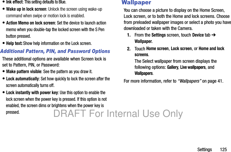 Settings 125• Ink effect: This setting defaults to Blue.• Wake up in lock screen: Unlock the screen using wake-up command when swipe or motion lock is enabled.• Action Memo on lock screen: Set the device to launch action memo when you double-tap the locked screen with the S Pen button pressed.• Help text: Show help information on the Lock screen.Additional Pattern, PIN, and Password OptionsThese additional options are available when Screen lock is set to Pattern, PIN, or Password:• Make pattern visible: See the pattern as you draw it.• Lock automatically: Set how quickly to lock the screen after the screen automatically turns off.• Lock instantly with power key: Use this option to enable the lock screen when the power key is pressed. If this option is not enabled, the screen dims or brightens when the power key is pressed.WallpaperYou can choose a picture to display on the Home Screen, Lock screen, or to both the Home and lock screens. Choose from preloaded wallpaper images or select a photo you have downloaded or taken with the Camera.1. From the Settings screen, touch Device tab ➔ Wallpaper.2. Touch Home screen, Lock screen, or Home and lock screens.The Select wallpaper from screen displays the following options: Gallery, Live wallpapers, and Wallpapers.For more information, refer to “Wallpapers” on page 41.DRAFT For Internal Use Only