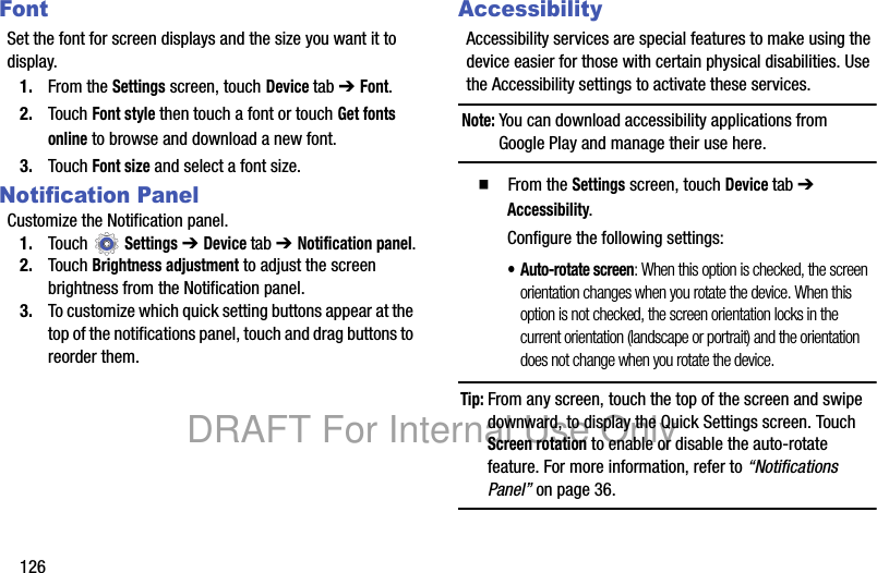 126FontSet the font for screen displays and the size you want it to display.1. From the Settings screen, touch Device tab ➔ Font.2. Touch Font style then touch a font or touch Get fonts online to browse and download a new font.3. Touch Font size and select a font size.Notification PanelCustomize the Notification panel.1. Touch Settings ➔ Device tab ➔ Notification panel.2. Touch Brightness adjustment to adjust the screen brightness from the Notification panel.3. To customize which quick setting buttons appear at the top of the notifications panel, touch and drag buttons to reorder them.AccessibilityAccessibility services are special features to make using the device easier for those with certain physical disabilities. Use the Accessibility settings to activate these services.Note: You can download accessibility applications from Google Play and manage their use here.䡲 From the Settings screen, touch Device tab ➔ Accessibility.Configure the following settings:• Auto-rotate screen: When this option is checked, the screen orientation changes when you rotate the device. When this option is not checked, the screen orientation locks in the current orientation (landscape or portrait) and the orientation does not change when you rotate the device.Tip: From any screen, touch the top of the screen and swipe downward, to display the Quick Settings screen. Touch Screen rotation to enable or disable the auto-rotate feature. For more information, refer to “Notifications Panel” on page 36.DRAFT For Internal Use Only