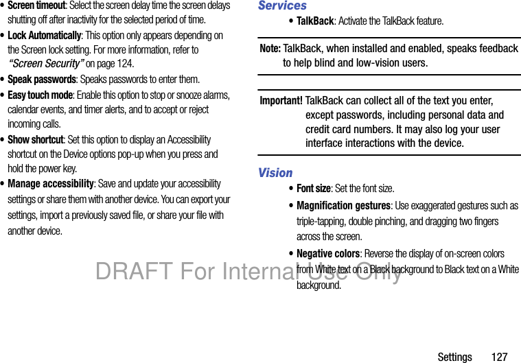 Settings 127• Screen timeout: Select the screen delay time the screen delays shutting off after inactivity for the selected period of time.• Lock Automatically: This option only appears depending on the Screen lock setting. For more information, refer to “Screen Security” on page 124.• Speak passwords: Speaks passwords to enter them.• Easy touch mode: Enable this option to stop or snooze alarms, calendar events, and timer alerts, and to accept or reject incoming calls.•Show shortcut: Set this option to display an Accessibility shortcut on the Device options pop-up when you press and hold the power key.• Manage accessibility: Save and update your accessibility settings or share them with another device. You can export your settings, import a previously saved file, or share your file with another device.Services• TalkBack: Activate the TalkBack feature.Note: TalkBack, when installed and enabled, speaks feedback to help blind and low-vision users.Important! TalkBack can collect all of the text you enter, except passwords, including personal data and credit card numbers. It may also log your user interface interactions with the device.Vision•Font size: Set the font size.• Magnification gestures: Use exaggerated gestures such as triple-tapping, double pinching, and dragging two fingers across the screen.• Negative colors: Reverse the display of on-screen colors from White text on a Black background to Black text on a White background.DRAFT For Internal Use Only