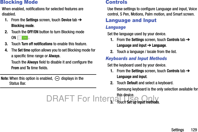 Settings 129Blocking ModeWhen enabled, notifications for selected features are disabled.1. From the Settings screen, touch Device tab ➔ Blocking mode.2. Touch the OFF/ON button to turn Blocking mode ON .3. Touch Turn off notifications to enable this feature.4. The Set time option allows you to set Blocking mode for a specific time range or Always.Touch the Always field to disable it and configure the From and To time fields.Note: When this option is enabled, displays in the Status Bar.ControlsUse these settings to configure Language and input, Voice control, S Pen, Motions, Palm motion, and Smart screen.Language and InputLanguageSet the language used by your device.1. From the Settings screen, touch Controls tab ➔ Language and input ➔ Language.2. Touch a language / locale from the list.Keyboards and Input MethodsSet the keyboard used by your device.1. From the Settings screen, touch Controls tab ➔ Language and input.2. Touch Default and select a keyboard.Samsung keyboard is the only selection available for this device.3. Touch Set up input methods.DRAFT For Internal Use Only