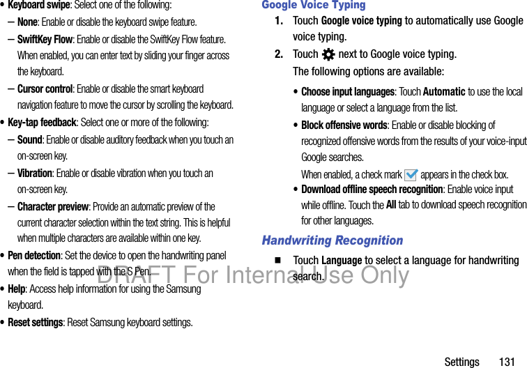 Settings 131• Keyboard swipe: Select one of the following:–None: Enable or disable the keyboard swipe feature.–SwiftKey Flow: Enable or disable the SwiftKey Flow feature. When enabled, you can enter text by sliding your finger across the keyboard.–Cursor control: Enable or disable the smart keyboard navigation feature to move the cursor by scrolling the keyboard.• Key-tap feedback: Select one or more of the following:–Sound: Enable or disable auditory feedback when you touch an on-screen key.–Vibration: Enable or disable vibration when you touch an on-screen key.–Character preview: Provide an automatic preview of the current character selection within the text string. This is helpful when multiple characters are available within one key.• Pen detection: Set the device to open the handwriting panel when the field is tapped with the S Pen.•Help: Access help information for using the Samsung keyboard.• Reset settings: Reset Samsung keyboard settings.Google Voice Typing1. Touch Google voice typing to automatically use Google voice typing.2. Touch next to Google voice typing.The following options are available:• Choose input languages: Touch Automatic to use the local language or select a language from the list.• Block offensive words: Enable or disable blocking of recognized offensive words from the results of your voice-input Google searches.When enabled, a check mark appears in the check box.• Download offline speech recognition: Enable voice input while offline. Touch the All tab to download speech recognition for other languages.Handwriting Recognition䡲 Touch Language to select a language for handwriting search.DRAFT For Internal Use Only