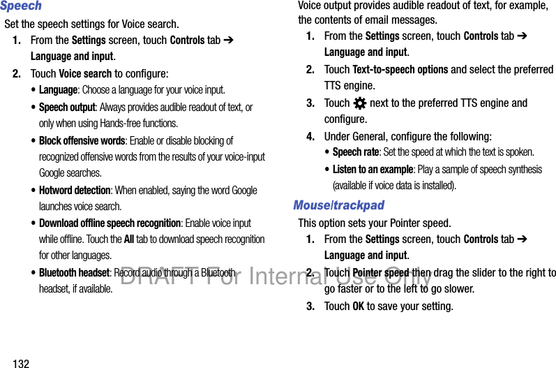 132SpeechSet the speech settings for Voice search.1. From the Settings screen, touch Controls tab ➔ Language and input.2. Touch Voice search to configure:• Language: Choose a language for your voice input.• Speech output: Always provides audible readout of text, or only when using Hands-free functions.• Block offensive words: Enable or disable blocking of recognized offensive words from the results of your voice-input Google searches.• Hotword detection: When enabled, saying the word Google launches voice search.• Download offline speech recognition: Enable voice input while offline. Touch the All tab to download speech recognition for other languages.• Bluetooth headset: Record audio through a Bluetooth headset, if available.Voice output provides audible readout of text, for example, the contents of email messages.1. From the Settings screen, touch Controls tab ➔ Language and input.2. Touch Text-to-speech options and select the preferred TTS engine.3. Touch next to the preferred TTS engine and configure.4. Under General, configure the following:• Speech rate: Set the speed at which the text is spoken.• Listen to an example: Play a sample of speech synthesis (available if voice data is installed).Mouse/trackpadThis option sets your Pointer speed.1. From the Settings screen, touch Controls tab ➔ Language and input.2. Touch Pointer speed then drag the slider to the right to go faster or to the left to go slower.3. Touch OK to save your setting.DRAFT For Internal Use Only