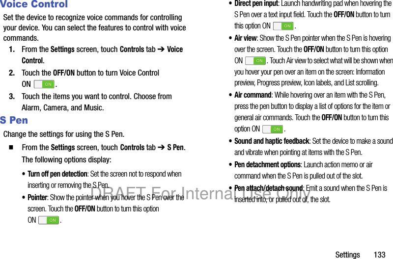 Settings 133Voice ControlSet the device to recognize voice commands for controlling your device. You can select the features to control with voice commands.1. From the Settings screen, touch Controls tab ➔ Voice Control.2. Touch the OFF/ON button to turn Voice Control ON .3. Touch the items you want to control. Choose from Alarm, Camera, and Music.S PenChange the settings for using the S Pen.䡲 From the Settings screen, touch Controls tab ➔ S Pen.The following options display:• Turn off pen detection: Set the screen not to respond when inserting or removing the S Pen.•Pointer: Show the pointer when you hover the S Pen over the screen. Touch the OFF/ON button to turn this option ON .• Direct pen input: Launch handwriting pad when hovering the S Pen over a text input field. Touch the OFF/ON button to turn this option ON .• Air view: Show the S Pen pointer when the S Pen is hovering over the screen. Touch the OFF/ON button to turn this option ON . Touch Air view to select what will be shown when you hover your pen over an item on the screen: Information preview, Progress preview, Icon labels, and List scrolling.• Air command: While hovering over an item with the S Pen, press the pen button to display a list of options for the item or general air commands. Touch the OFF/ON button to turn this option ON .• Sound and haptic feedback: Set the device to make a sound and vibrate when pointing at items with the S Pen.• Pen detachment options: Launch action memo or air command when the S Pen is pulled out of the slot.• Pen attach/detach sound: Emit a sound when the S Pen is inserted into, or pulled out of, the slot.DRAFT For Internal Use Only