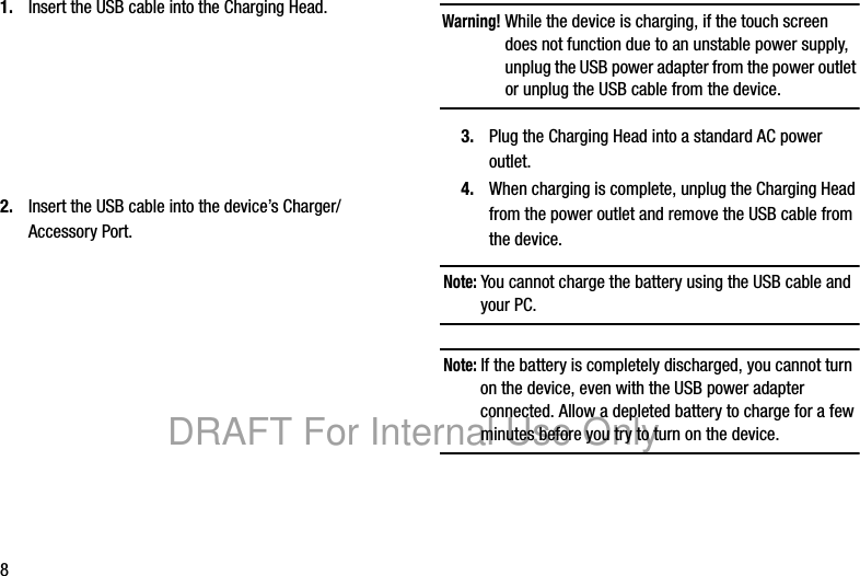 81. Insert the USB cable into the Charging Head.2. Insert the USB cable into the device’s Charger/Accessory Port.Warning! While the device is charging, if the touch screen does not function due to an unstable power supply, unplug the USB power adapter from the power outlet or unplug the USB cable from the device.3. Plug the Charging Head into a standard AC power outlet.4. When charging is complete, unplug the Charging Head from the power outlet and remove the USB cable from the device.Note: You cannot charge the battery using the USB cable and your PC.Note: If the battery is completely discharged, you cannot turn on the device, even with the USB power adapter connected. Allow a depleted battery to charge for a few minutes before you try to turn on the device.DRAFT For Internal Use Only