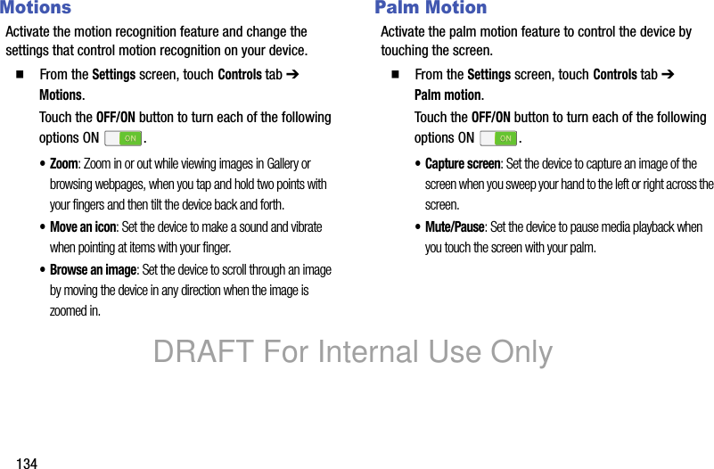 134MotionsActivate the motion recognition feature and change the settings that control motion recognition on your device.䡲 From the Settings screen, touch Controls tab ➔ Motions.Touch the OFF/ON button to turn each of the following options ON .•Zoom: Zoom in or out while viewing images in Gallery or browsing webpages, when you tap and hold two points with your fingers and then tilt the device back and forth.•Move an icon: Set the device to make a sound and vibrate when pointing at items with your finger.•Browse an image: Set the device to scroll through an image by moving the device in any direction when the image is zoomed in.Palm MotionActivate the palm motion feature to control the device by touching the screen.䡲 From the Settings screen, touch Controls tab ➔ Palm motion.Touch the OFF/ON button to turn each of the following options ON .• Capture screen: Set the device to capture an image of the screen when you sweep your hand to the left or right across the screen.•Mute/Pause: Set the device to pause media playback when you touch the screen with your palm.DRAFT For Internal Use Only