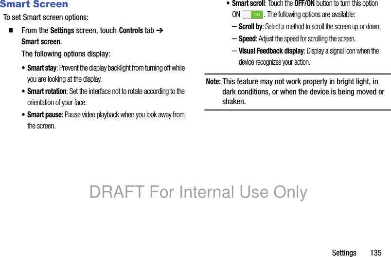 Settings 135Smart ScreenTo set Smart screen options:䡲 From the Settings screen, touch Controls tab ➔ Smart screen.The following options display:•Smart stay: Prevent the display backlight from turning off while you are looking at the display.• Smart rotation: Set the interface not to rotate according to the orientation of your face.•Smart pause: Pause video playback when you look away from the screen.• Smart scroll: Touch the OFF/ON button to turn this option ON . The following options are available:–Scroll by: Select a method to scroll the screen up or down.–Speed: Adjust the speed for scrolling the screen.–Visual Feedback display: Display a signal icon when the device recognizes your action.Note: This feature may not work properly in bright light, in dark conditions, or when the device is being moved or shaken.DRAFT For Internal Use Only