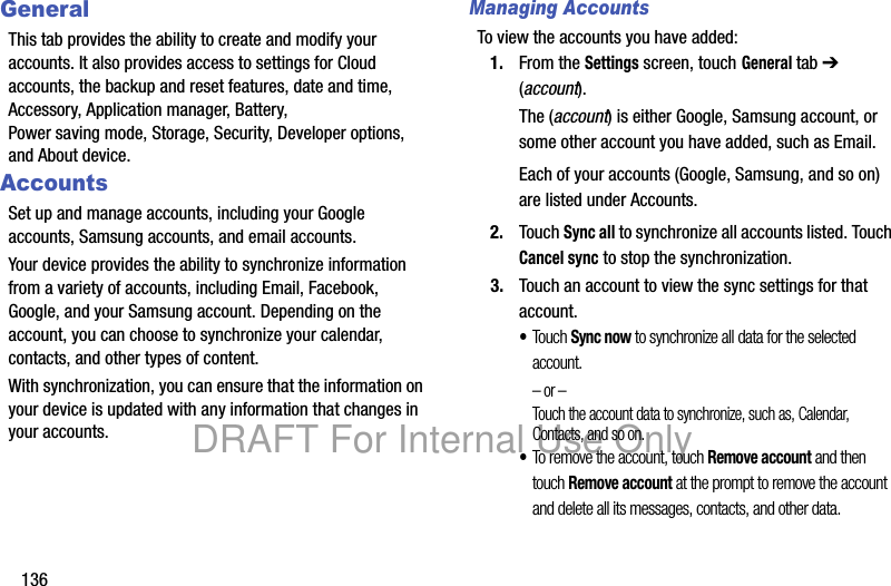 136GeneralThis tab provides the ability to create and modify your accounts. It also provides access to settings for Cloud accounts, the backup and reset features, date and time, Accessory, Application manager, Battery, Power saving mode, Storage, Security, Developer options, and About device.AccountsSet up and manage accounts, including your Google accounts, Samsung accounts, and email accounts.Your device provides the ability to synchronize information from a variety of accounts, including Email, Facebook, Google, and your Samsung account. Depending on the account, you can choose to synchronize your calendar, contacts, and other types of content.With synchronization, you can ensure that the information on your device is updated with any information that changes in your accounts.Managing AccountsTo view the accounts you have added:1. From the Settings screen, touch General tab ➔ (account). The (account) is either Google, Samsung account, or some other account you have added, such as Email.Each of your accounts (Google, Samsung, and so on) are listed under Accounts.2. Touch Sync all to synchronize all accounts listed. Touch Cancel sync to stop the synchronization.3. Touch an account to view the sync settings for that account. •Touch Sync now to synchronize all data for the selected account.– or –Touch the account data to synchronize, such as, Calendar, Contacts, and so on.•To remove the account, touch Remove account and then touch Remove account at the prompt to remove the account and delete all its messages, contacts, and other data.DRAFT For Internal Use Only