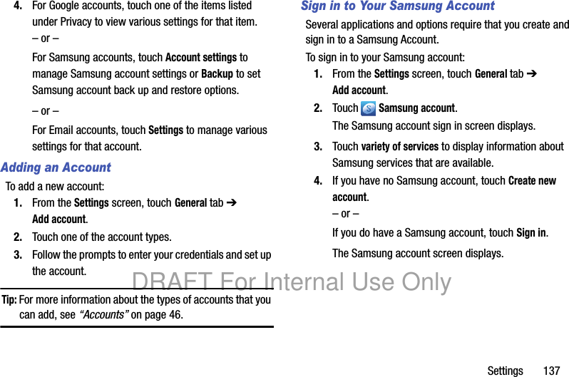 Settings 1374. For Google accounts, touch one of the items listed under Privacy to view various settings for that item.– or –For Samsung accounts, touch Account settings to manage Samsung account settings or Backup to set Samsung account back up and restore options.– or –For Email accounts, touch Settings to manage various settings for that account.Adding an AccountTo add a new account:1. From the Settings screen, touch General tab ➔ Add account.2. Touch one of the account types.3. Follow the prompts to enter your credentials and set up the account.Tip: For more information about the types of accounts that you can add, see “Accounts” on page 46.Sign in to Your Samsung AccountSeveral applications and options require that you create and sign in to a Samsung Account.To sign in to your Samsung account:1. From the Settings screen, touch General tab ➔ Add account.2. Touch Samsung account.The Samsung account sign in screen displays.3. Touch variety of services to display information about Samsung services that are available.4. If you have no Samsung account, touch Create new account.– or –If you do have a Samsung account, touch Sign in.The Samsung account screen displays.DRAFT For Internal Use Only