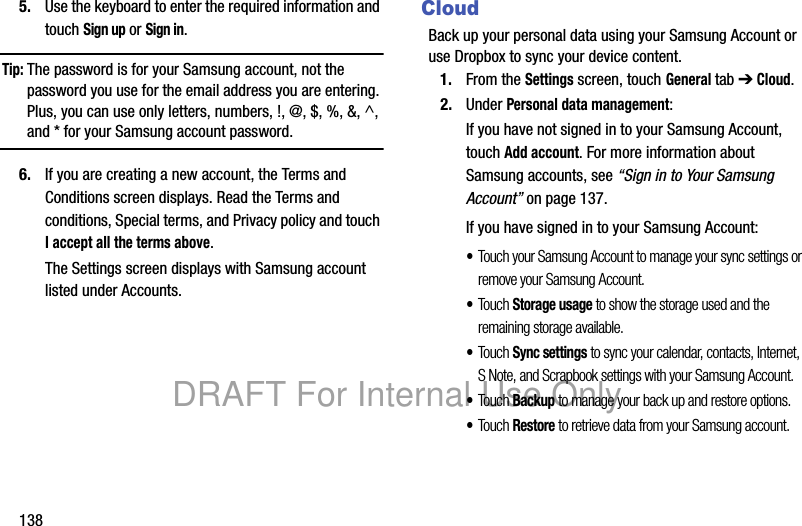 1385. Use the keyboard to enter the required information and touch Sign up or Sign in.Tip: The password is for your Samsung account, not the password you use for the email address you are entering. Plus, you can use only letters, numbers, !, @, $, %, &, ^, and * for your Samsung account password.6. If you are creating a new account, the Terms and Conditions screen displays. Read the Terms and conditions, Special terms, and Privacy policy and touch I accept all the terms above.The Settings screen displays with Samsung account listed under Accounts.CloudBack up your personal data using your Samsung Account or use Dropbox to sync your device content.1. From the Settings screen, touch General tab ➔ Cloud.2. Under Personal data management:If you have not signed in to your Samsung Account, touch Add account. For more information about Samsung accounts, see “Sign in to Your Samsung Account” on page 137.If you have signed in to your Samsung Account:•Touch your Samsung Account to manage your sync settings or remove your Samsung Account. •Touch Storage usage to show the storage used and the remaining storage available.•Touch Sync settings to sync your calendar, contacts, Internet, S Note, and Scrapbook settings with your Samsung Account.•Touch Backup to manage your back up and restore options.•Touch Restore to retrieve data from your Samsung account.DRAFT For Internal Use Only