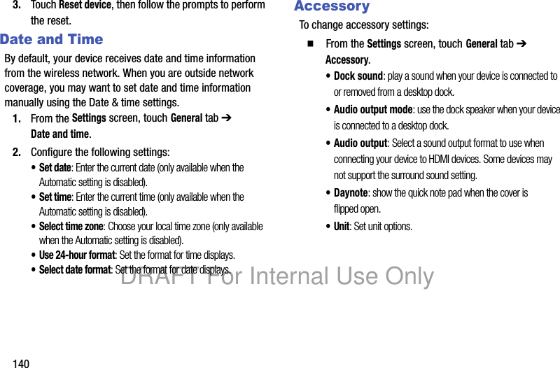 1403. Touch Reset device, then follow the prompts to perform the reset.Date and TimeBy default, your device receives date and time information from the wireless network. When you are outside network coverage, you may want to set date and time information manually using the Date & time settings.1. From the Settings screen, touch General tab ➔ Date and time.2. Configure the following settings:•Set date: Enter the current date (only available when the Automatic setting is disabled).•Set time: Enter the current time (only available when the Automatic setting is disabled).• Select time zone: Choose your local time zone (only available when the Automatic setting is disabled).• Use 24-hour format: Set the format for time displays.• Select date format: Set the format for date displays.AccessoryTo change accessory settings:䡲 From the Settings screen, touch General tab ➔ Accessory.• Dock sound: play a sound when your device is connected to or removed from a desktop dock.• Audio output mode: use the dock speaker when your device is connected to a desktop dock.• Audio output: Select a sound output format to use when connecting your device to HDMI devices. Some devices may not support the surround sound setting.•Daynote: show the quick note pad when the cover is flipped open.•Unit: Set unit options.DRAFT For Internal Use Only