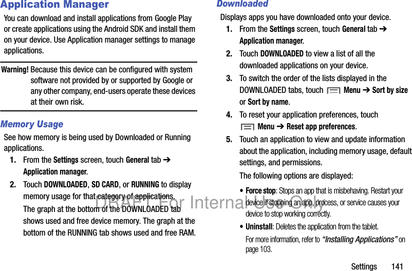 Settings 141Application ManagerYou can download and install applications from Google Play or create applications using the Android SDK and install them on your device. Use Application manager settings to manage applications.Warning! Because this device can be configured with system software not provided by or supported by Google or any other company, end-users operate these devices at their own risk.Memory UsageSee how memory is being used by Downloaded or Running applications.1. From the Settings screen, touch General tab ➔ Application manager.2. Touch DOWNLOADED, SD CARD, or RUNNING to display memory usage for that category of applications.The graph at the bottom of the DOWNLOADED tab shows used and free device memory. The graph at the bottom of the RUNNING tab shows used and free RAM.DownloadedDisplays apps you have downloaded onto your device.1. From the Settings screen, touch General tab ➔ Application manager.2. Touch DOWNLOADED to view a list of all the downloaded applications on your device.3. To switch the order of the lists displayed in the DOWNLOADED tabs, touch Menu ➔ Sort by size or Sort by name.4. To reset your application preferences, touch Menu ➔ Reset app preferences.5. Touch an application to view and update information about the application, including memory usage, default settings, and permissions.The following options are displayed:• Force stop: Stops an app that is misbehaving. Restart your device if stopping an app, process, or service causes your device to stop working correctly.• Uninstall: Deletes the application from the tablet.For more information, refer to “Installing Applications” on page 103.DRAFT For Internal Use Only
