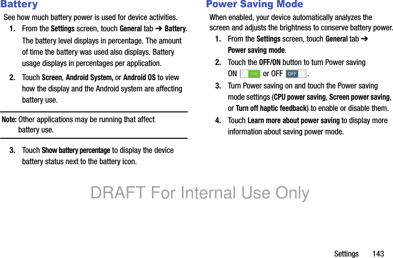 Settings 143BatterySee how much battery power is used for device activities.1. From the Settings screen, touch General tab ➔ Battery.The battery level displays in percentage. The amount of time the battery was used also displays. Battery usage displays in percentages per application.2. Touch Screen, Android System, or Android OS to view how the display and the Android system are affecting battery use.Note: Other applications may be running that affect battery use.3. Touch Show battery percentage to display the device battery status next to the battery icon.Power Saving ModeWhen enabled, your device automatically analyzes the screen and adjusts the brightness to conserve battery power.1. From the Settings screen, touch General tab ➔ Power saving mode.2. Touch the OFF/ON button to turn Power saving ON or OFF .3. Turn Power saving on and touch the Power saving mode settings (CPU power saving, Screen power saving, or Turn off haptic feedback) to enable or disable them.4. Touch Learn more about power saving to display more information about saving power mode.DRAFT For Internal Use Only
