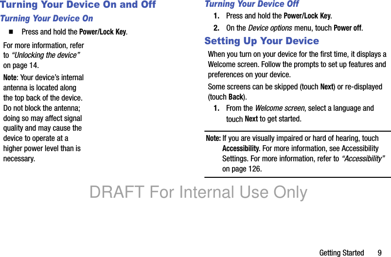 Getting Started 9Turning Your Device On and OffTurning Your Device On䡲 Press and hold the Power/Lock Key.For more information, refer to “Unlocking the device” on page 14.Note: Your device’s internal antenna is located along the top back of the device. Do not block the antenna; doing so may affect signal quality and may cause the device to operate at a higher power level than is necessary.Turning Your Device Off1. Press and hold the Power/Lock Key.2. On the Device options menu, touch Power off.Setting Up Your DeviceWhen you turn on your device for the first time, it displays a Welcome screen. Follow the prompts to set up features and preferences on your device.Some screens can be skipped (touch Next) or re-displayed (touch Back). 1. From the Welcome screen, select a language and touch Next to get started.Note: If you are visually impaired or hard of hearing, touch Accessibility. For more information, see Accessibility Settings. For more information, refer to “Accessibility” on page 126.DRAFT For Internal Use Only