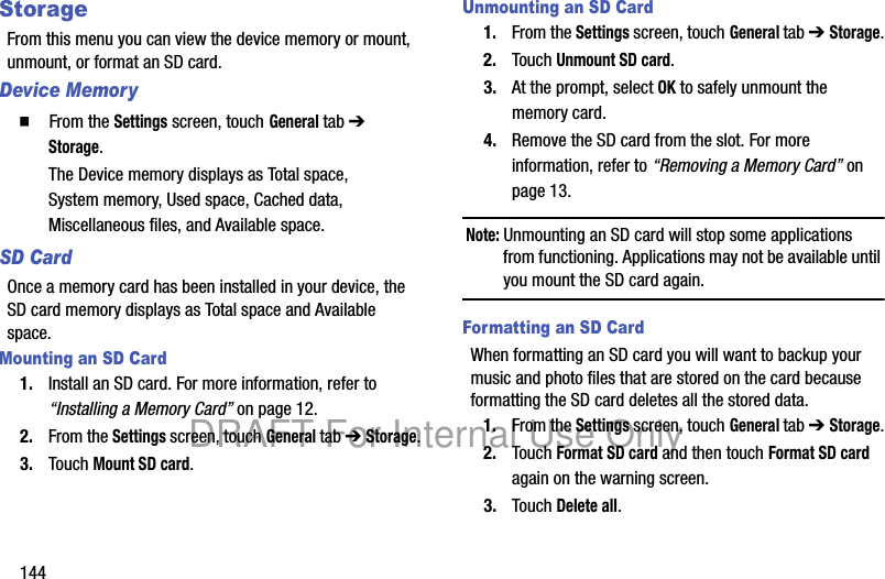 144StorageFrom this menu you can view the device memory or mount, unmount, or format an SD card.Device Memory䡲 From the Settings screen, touch General tab ➔ Storage.The Device memory displays as Total space, System memory, Used space, Cached data, Miscellaneous files, and Available space.SD CardOnce a memory card has been installed in your device, the SD card memory displays as Total space and Available space.Mounting an SD Card1. Install an SD card. For more information, refer to “Installing a Memory Card” on page 12.2. From the Settings screen, touch General tab ➔ Storage.3. Touch Mount SD card.Unmounting an SD Card1. From the Settings screen, touch General tab ➔ Storage.2. Touch Unmount SD card.3. At the prompt, select OK to safely unmount the memory card.4. Remove the SD card from the slot. For more information, refer to “Removing a Memory Card” on page 13.Note: Unmounting an SD card will stop some applications from functioning. Applications may not be available until you mount the SD card again.Formatting an SD CardWhen formatting an SD card you will want to backup your music and photo files that are stored on the card because formatting the SD card deletes all the stored data.1. From the Settings screen, touch General tab ➔ Storage.2. Touch Format SD card and then touch Format SD card again on the warning screen.3. Touch Delete all.DRAFT For Internal Use Only