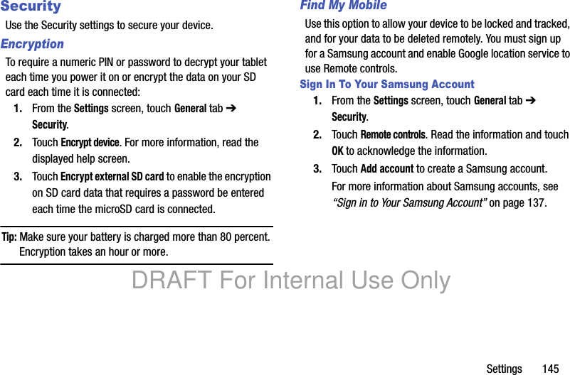 Settings 145SecurityUse the Security settings to secure your device.EncryptionTo require a numeric PIN or password to decrypt your tablet each time you power it on or encrypt the data on your SD card each time it is connected:1. From the Settings screen, touch General tab ➔ Security.2. Touch Encrypt device. For more information, read the displayed help screen.3. Touch Encrypt external SD card to enable the encryption on SD card data that requires a password be entered each time the microSD card is connected.Tip: Make sure your battery is charged more than 80 percent. Encryption takes an hour or more.Find My MobileUse this option to allow your device to be locked and tracked, and for your data to be deleted remotely. You must sign up for a Samsung account and enable Google location service to use Remote controls.Sign In To Your Samsung Account1. From the Settings screen, touch General tab ➔ Security.2. Touch Remote controls. Read the information and touch OK to acknowledge the information.3. Touch Add account to create a Samsung account.For more information about Samsung accounts, see “Sign in to Your Samsung Account” on page 137.DRAFT For Internal Use Only