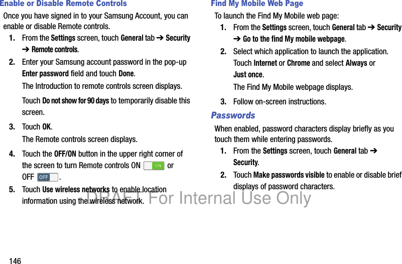 146Enable or Disable Remote ControlsOnce you have signed in to your Samsung Account, you can enable or disable Remote controls.1. From the Settings screen, touch General tab ➔ Security ➔ Remote controls.2. Enter your Samsung account password in the pop-up Enter password field and touch Done.The Introduction to remote controls screen displays.Touch Do not show for 90 days to temporarily disable this screen.3. Touch OK.The Remote controls screen displays.4. Touch the OFF/ON button in the upper right corner of the screen to turn Remote controls ON or OFF .5. Touch Use wireless networks to enable location information using the wireless network.Find My Mobile Web PageTo launch the Find My Mobile web page:1. From the Settings screen, touch General tab ➔ Security ➔ Go to the find My mobile webpage.2. Select which application to launch the application. Touch Internet or Chrome and select Always or Just once.The Find My Mobile webpage displays.3. Follow on-screen instructions.PasswordsWhen enabled, password characters display briefly as you touch them while entering passwords.1. From the Settings screen, touch General tab ➔ Security.2. Touch Make passwords visible to enable or disable brief displays of password characters.DRAFT For Internal Use Only