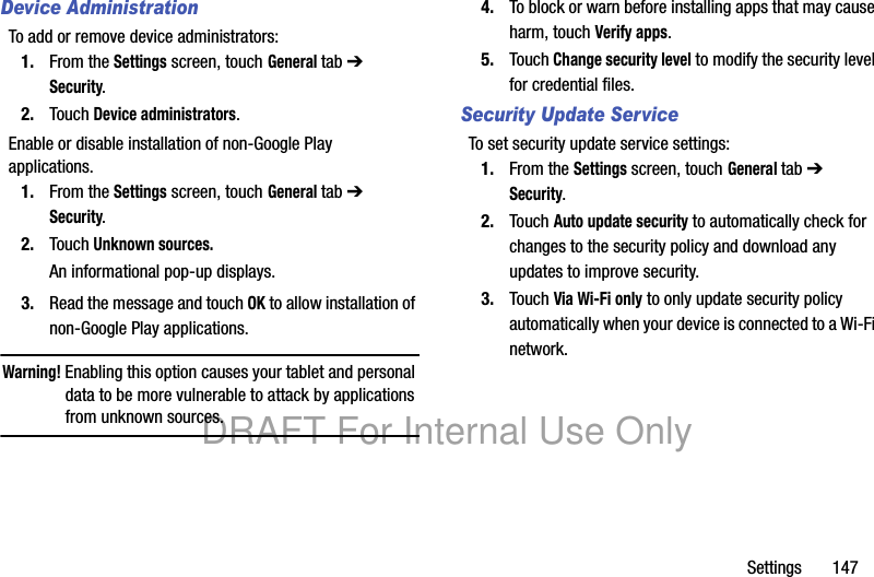 Settings 147Device AdministrationTo add or remove device administrators:1. From the Settings screen, touch General tab ➔ Security.2. Touch Device administrators.Enable or disable installation of non-Google Play applications.1. From the Settings screen, touch General tab ➔ Security.2. Touch Unknown sources.An informational pop-up displays.3. Read the message and touch OK to allow installation of non-Google Play applications.Warning! Enabling this option causes your tablet and personal data to be more vulnerable to attack by applications from unknown sources.4. To block or warn before installing apps that may cause harm, touch Verify apps.5. Touch Change security level to modify the security level for credential files.Security Update ServiceTo set security update service settings:1. From the Settings screen, touch General tab ➔ Security.2. Touch Auto update security to automatically check for changes to the security policy and download any updates to improve security.3. Touch Via Wi-Fi only to only update security policy automatically when your device is connected to a Wi-Fi network.DRAFT For Internal Use Only