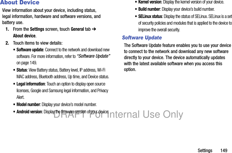 Settings 149About DeviceView information about your device, including status, legal information, hardware and software versions, and battery use.1. From the Settings screen, touch General tab ➔ About device.2. Touch items to view details:• Software update: Connect to the network and download new software. For more information, refer to “Software Update” on page 149.• Status: View Battery status, Battery level, IP address, Wi-Fi MAC address, Bluetooth address, Up time, and Device status.• Legal information: Touch an option to display open source licenses, Google and Samsung legal information, and Privacy Alert.• Model number: Display your device’s model number.• Android version: Display the firmware version of your device.•Kernel version: Display the kernel version of your device.• Build number: Display your device’s build number.•SELinux status: Display the status of SELinux. SELinux is a set of security policies and modules that is applied to the device to improve the overall security.Software UpdateThe Software Update feature enables you to use your device to connect to the network and download any new software directly to your device. The device automatically updates with the latest available software when you access this option.DRAFT For Internal Use Only