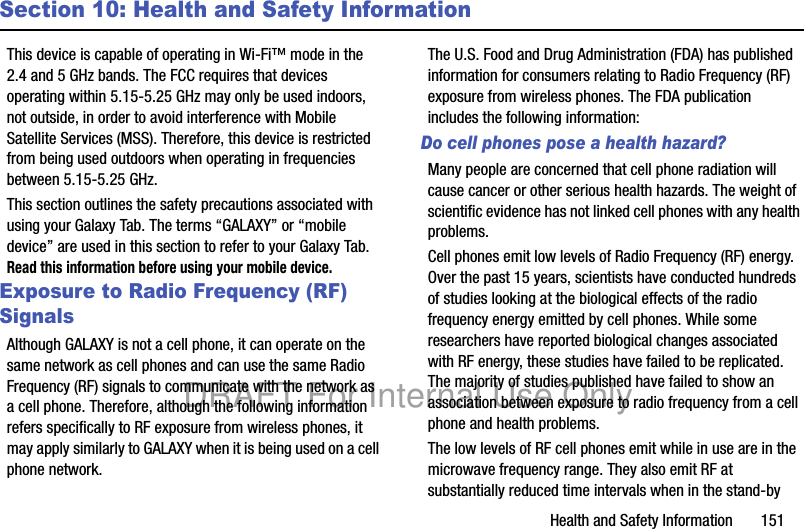 Health and Safety Information 151Section 10: Health and Safety InformationThis device is capable of operating in Wi-Fi™ mode in the 2.4 and 5 GHz bands. The FCC requires that devices operating within 5.15-5.25 GHz may only be used indoors, not outside, in order to avoid interference with Mobile Satellite Services (MSS). Therefore, this device is restricted from being used outdoors when operating in frequencies between 5.15-5.25 GHz.This section outlines the safety precautions associated with using your Galaxy Tab. The terms “GALAXY” or “mobile device” are used in this section to refer to your Galaxy Tab. Read this information before using your mobile device.Exposure to Radio Frequency (RF) SignalsAlthough GALAXY is not a cell phone, it can operate on the same network as cell phones and can use the same Radio Frequency (RF) signals to communicate with the network as a cell phone. Therefore, although the following information refers specifically to RF exposure from wireless phones, it may apply similarly to GALAXY when it is being used on a cell phone network.The U.S. Food and Drug Administration (FDA) has published information for consumers relating to Radio Frequency (RF) exposure from wireless phones. The FDA publication includes the following information:Do cell phones pose a health hazard?Many people are concerned that cell phone radiation will cause cancer or other serious health hazards. The weight of scientific evidence has not linked cell phones with any health problems.Cell phones emit low levels of Radio Frequency (RF) energy. Over the past 15 years, scientists have conducted hundreds of studies looking at the biological effects of the radio frequency energy emitted by cell phones. While some researchers have reported biological changes associated with RF energy, these studies have failed to be replicated. The majority of studies published have failed to show an association between exposure to radio frequency from a cell phone and health problems.The low levels of RF cell phones emit while in use are in the microwave frequency range. They also emit RF at substantially reduced time intervals when in the stand-by DRAFT For Internal Use Only