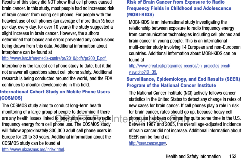 Health and Safety Information 153Results of this study did NOT show that cell phones caused brain cancer. In this study, most people had no increased risk of brain cancer from using cell phones. For people with the heaviest use of cell phones (an average of more than ½ hour per day, every day, for over 10 years) the study suggested a slight increase in brain cancer. However, the authors determined that biases and errors prevented any conclusions being drawn from this data. Additional information about Interphone can be found at http://www.iarc.fr/en/media-centre/pr/2010/pdfs/pr200_E.pdf.Interphone is the largest cell phone study to date, but it did not answer all questions about cell phone safety. Additional research is being conducted around the world, and the FDA continues to monitor developments in this field.International Cohort Study on Mobile Phone Users (COSMOS)The COSMOS study aims to conduct long-term health monitoring of a large group of people to determine if there are any health issues linked to long-term exposure to radio frequency energy from cell phone use. The COSMOS study will follow approximately 300,000 adult cell phone users in Europe for 20 to 30 years. Additional information about the COSMOS study can be found athttp://www.ukcosmos.org/index.html.Risk of Brain Cancer from Exposure to Radio Frequency Fields in Childhood and Adolescence (MOBI-KIDS)MOBI-KIDS is an international study investigating the relationship between exposure to radio frequency energy from communication technologies including cell phones and brain cancer in young people. This is an international multi-center study involving 14 European and non-European countries. Additional information about MOBI-KIDS can be found athttp://www.creal.cat/programes-recerca/en_projectes-creal/view.php?ID=39.Surveillance, Epidemiology, and End Results (SEER) Program of the National Cancer InstituteThe National Cancer Institute (NCI) actively follows cancer statistics in the United States to detect any change in rates of new cases for brain cancer. If cell phones play a role in risk for brain cancer, rates should go up, because heavy cell phone use has been common for quite some time in the U.S. Between 1987 and 2005, the overall age-adjusted incidence of brain cancer did not increase. Additional information about SEER can be found at http://seer.cancer.gov/.DRAFT For Internal Use Only