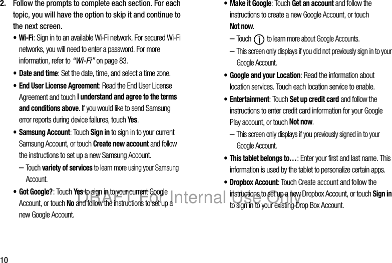 102. Follow the prompts to complete each section. For each topic, you will have the option to skip it and continue to the next screen.•Wi-Fi: Sign in to an available Wi-Fi network. For secured Wi-Fi networks, you will need to enter a password. For more information, refer to “Wi-Fi” on page 83.• Date and time: Set the date, time, and select a time zone.• End User License Agreement: Read the End User License Agreement and touch I understand and agree to the terms and conditions above. If you would like to send Samsung error reports during device failures, touch Yes. • Samsung Account: Touch Sign in to sign in to your current Samsung Account, or touch Create new account and follow the instructions to set up a new Samsung Account. –Touch variety of services to learn more using your Samsung Account.•Got Google?: Touch Yes to sign in to your current Google Account, or touch No and follow the instructions to set up a new Google Account.• Make it Google: Touch Get an account and follow the instructions to create a new Google Account, or touch Not now.–Touch to learn more about Google Accounts.–This screen only displays if you did not previously sign in to your Google Account.• Google and your Location: Read the information about location services. Touch each location service to enable.•Entertainment: Touch Set up credit card and follow the instructions to enter credit card information for your Google Play account, or touch Not now.–This screen only displays if you previously signed in to your Google Account.• This tablet belongs to…: Enter your first and last name. This information is used by the tablet to personalize certain apps.• Dropbox Account: Touch Create account and follow the instructions to set up a new Dropbox Account, or touch Sign in to sign in to your existing Drop Box Account.DRAFT For Internal Use Only
