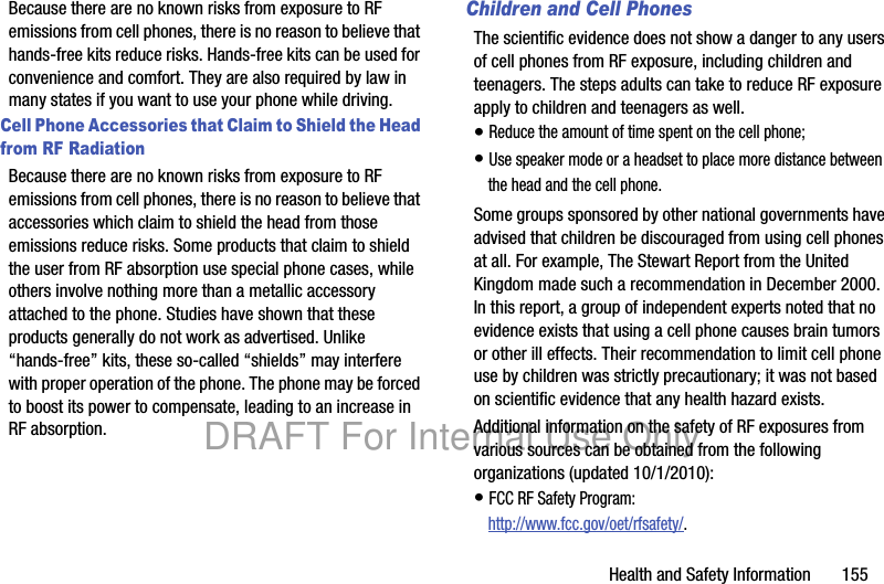 Health and Safety Information 155Because there are no known risks from exposure to RF emissions from cell phones, there is no reason to believe that hands-free kits reduce risks. Hands-free kits can be used for convenience and comfort. They are also required by law in many states if you want to use your phone while driving.Cell Phone Accessories that Claim to Shield the Head from RF RadiationBecause there are no known risks from exposure to RF emissions from cell phones, there is no reason to believe that accessories which claim to shield the head from those emissions reduce risks. Some products that claim to shield the user from RF absorption use special phone cases, while others involve nothing more than a metallic accessory attached to the phone. Studies have shown that these products generally do not work as advertised. Unlike “hands-free” kits, these so-called “shields” may interfere with proper operation of the phone. The phone may be forced to boost its power to compensate, leading to an increase in RF absorption.Children and Cell PhonesThe scientific evidence does not show a danger to any users of cell phones from RF exposure, including children and teenagers. The steps adults can take to reduce RF exposure apply to children and teenagers as well.• Reduce the amount of time spent on the cell phone;• Use speaker mode or a headset to place more distance between the head and the cell phone.Some groups sponsored by other national governments have advised that children be discouraged from using cell phones at all. For example, The Stewart Report from the United Kingdom made such a recommendation in December 2000. In this report, a group of independent experts noted that no evidence exists that using a cell phone causes brain tumors or other ill effects. Their recommendation to limit cell phone use by children was strictly precautionary; it was not based on scientific evidence that any health hazard exists.Additional information on the safety of RF exposures from various sources can be obtained from the following organizations (updated 10/1/2010):• FCC RF Safety Program:http://www.fcc.gov/oet/rfsafety/.DRAFT For Internal Use Only