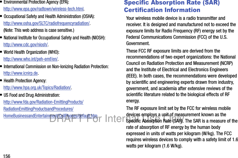 156• Environmental Protection Agency (EPA):http://www.epa.gov/radtown/wireless-tech.html.• Occupational Safety and Health Administration (OSHA): http://www.osha.gov/SLTC/radiofrequencyradiation/. (Note: This web address is case sensitive.)• National Institute for Occupational Safety and Health (NIOSH):http://www.cdc.gov/niosh/.• World Health Organization (WHO): http://www.who.int/peh-emf/en/.• International Commission on Non-Ionizing Radiation Protection:http://www.icnirp.de.• Health Protection Agency: http://www.hpa.org.uk/Topics/Radiation/.• US Food and Drug Administration: http://www.fda.gov/Radiation-EmittingProducts/RadiationEmittingProductsandProcedures/HomeBusinessandEntertainment/CellPhones/default.htm.Specific Absorption Rate (SAR) Certification InformationYour wireless mobile device is a radio transmitter and receiver. It is designed and manufactured not to exceed the exposure limits for Radio Frequency (RF) energy set by the Federal Communications Commission (FCC) of the U.S. Government.These FCC RF exposure limits are derived from the recommendations of two expert organizations: the National Council on Radiation Protection and Measurement (NCRP) and the Institute of Electrical and Electronics Engineers (IEEE). In both cases, the recommendations were developed by scientific and engineering experts drawn from industry, government, and academia after extensive reviews of the scientific literature related to the biological effects of RF energy.The RF exposure limit set by the FCC for wireless mobile devices employs a unit of measurement known as the Specific Absorption Rate (SAR). The SAR is a measure of the rate of absorption of RF energy by the human body expressed in units of watts per kilogram (W/kg). The FCC requires wireless devices to comply with a safety limit of 1.6 watts per kilogram (1.6 W/kg).DRAFT For Internal Use Only