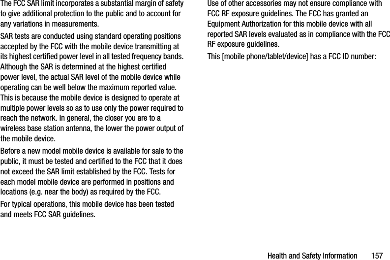 Health and Safety Information       157The FCC SAR limit incorporates a substantial margin of safety to give additional protection to the public and to account for any variations in measurements.SAR tests are conducted using standard operating positions accepted by the FCC with the mobile device transmitting at its highest certified power level in all tested frequency bands. Although the SAR is determined at the highest certified power level, the actual SAR level of the mobile device while operating can be well below the maximum reported value. This is because the mobile device is designed to operate at multiple power levels so as to use only the power required to reach the network. In general, the closer you are to a wireless base station antenna, the lower the power output of the mobile device.Before a new model mobile device is available for sale to the public, it must be tested and certified to the FCC that it does not exceed the SAR limit established by the FCC. Tests for each model mobile device are performed in positions and locations (e.g. near the body) as required by the FCC.For typical operations, this mobile device has been tested and meets FCC SAR guidelines.Use of other accessories may not ensure compliance with FCC RF exposure guidelines. The FCC has granted an Equipment Authorization for this mobile device with all reported SAR levels evaluated as in compliance with the FCC RF exposure guidelines. This [mobile phone/tablet/device] has a FCC ID number: 